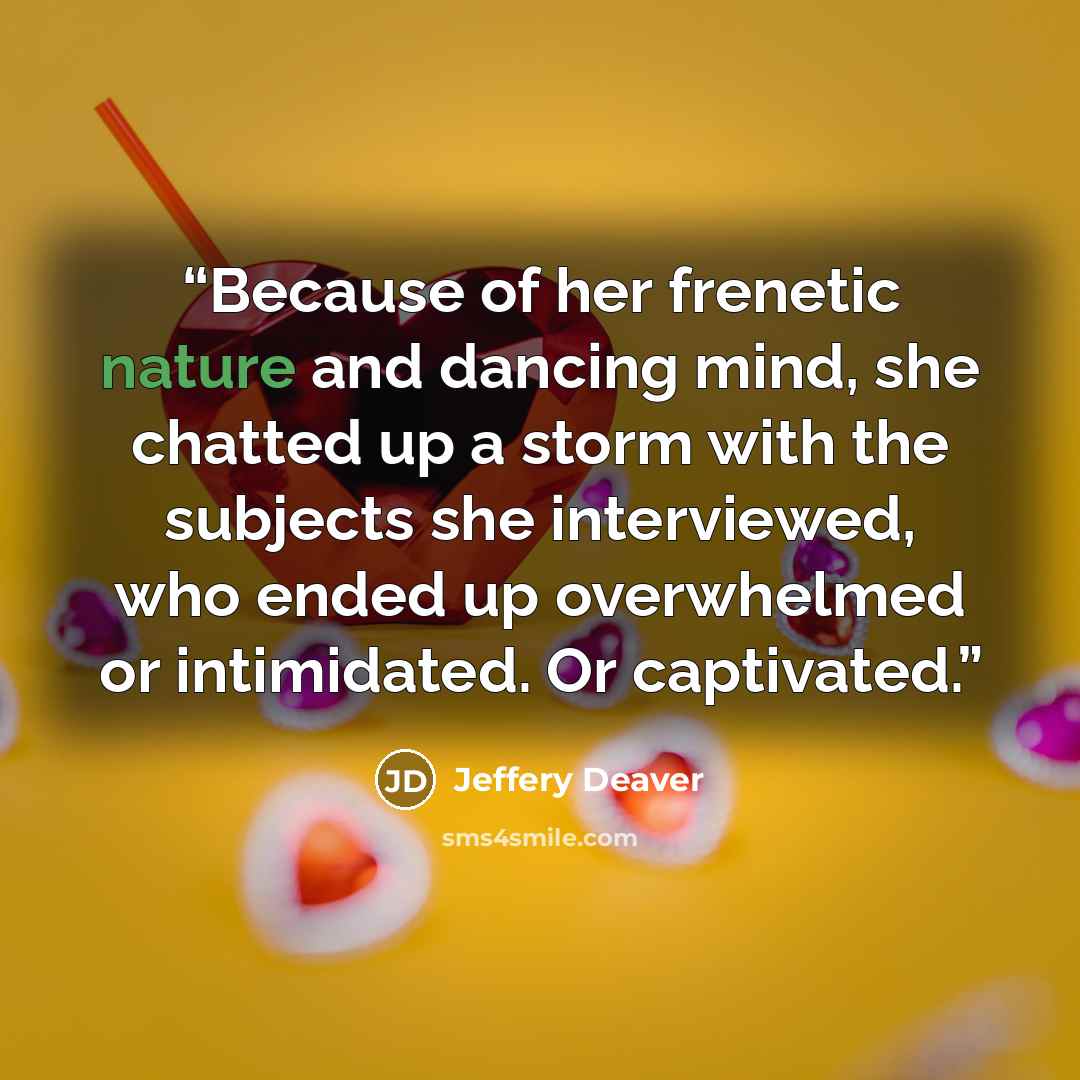 “Because of her frenetic nature and dancing mind, she chatted up a storm with the subjects she interviewed, who ended up overwhelmed or intimidated. Or captivated.” quote by Jeffery Deaver