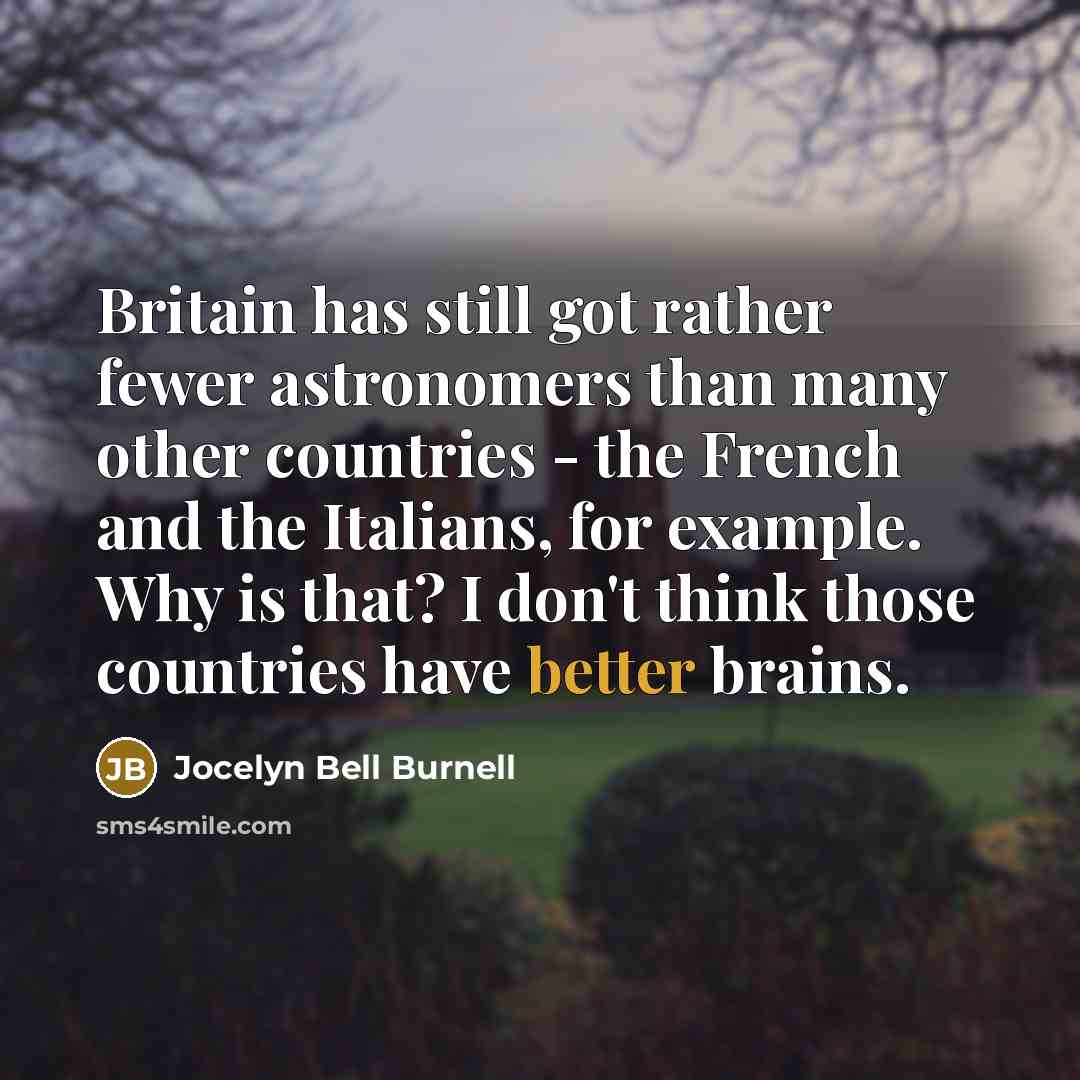 “Britain has still got rather fewer astronomers than many other countries - the French and the Italians, for example. Why is that? I don't think those countries have better brains.” quote by Jocelyn Bell Burnell