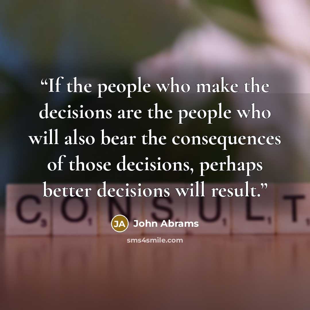 “If the people who make the decisions are the people who will also bear the consequences of those decisions, perhaps better decisions will result.” quote by John Abrams