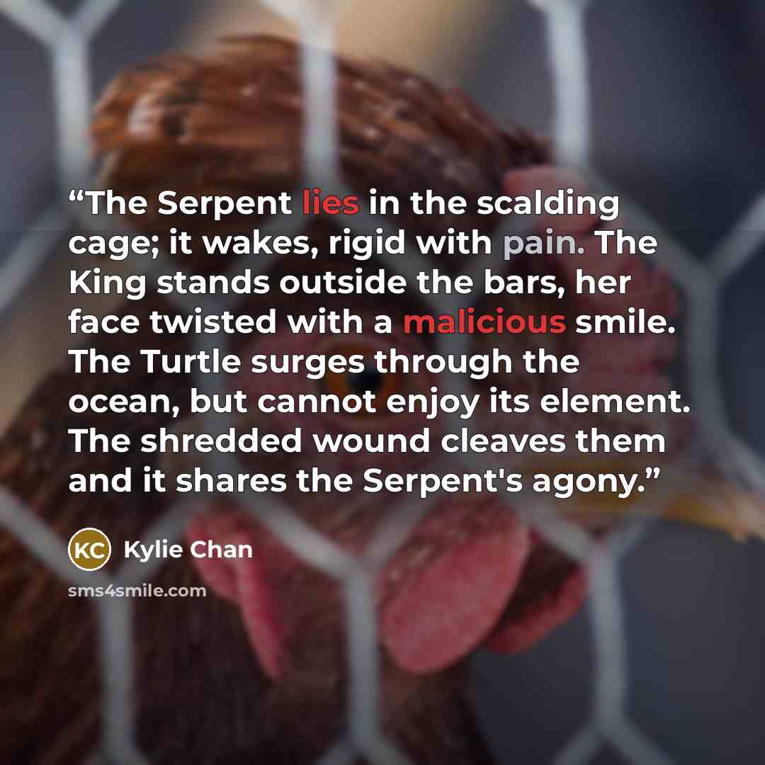 “The Serpent lies in the scalding cage; it wakes, rigid with pain. The King stands outside the bars, her face twisted with a malicious smile. The Turtle surges through the ocean, but cannot enjoy its element. The shredded wound cleaves them and it shares the Serpent's agony.” quote by Kylie Chan