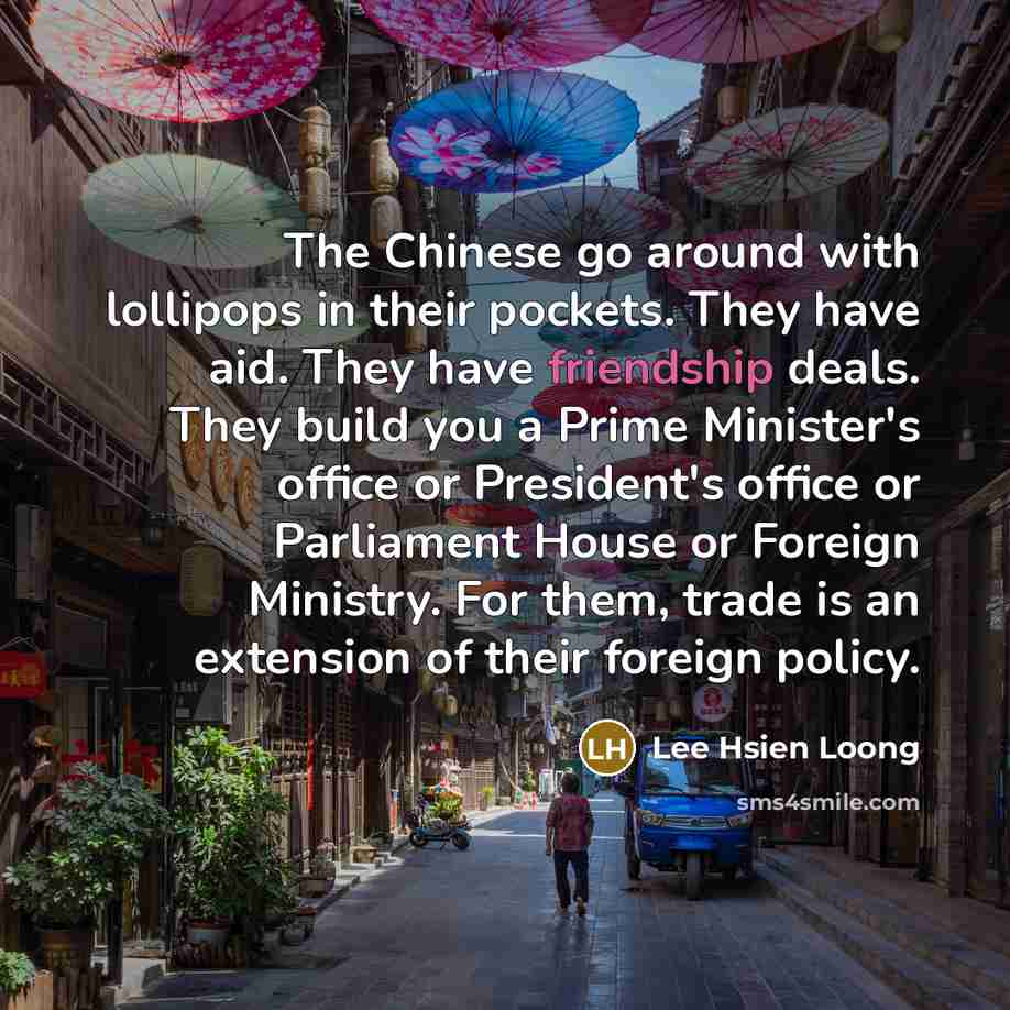 “The Chinese go around with lollipops in their pockets. They have aid. They have friendship deals. They build you a Prime Minister's office or President's office or Parliament House or Foreign Ministry. For them, trade is an extension of their foreign policy.” quote by Lee Hsien Loong