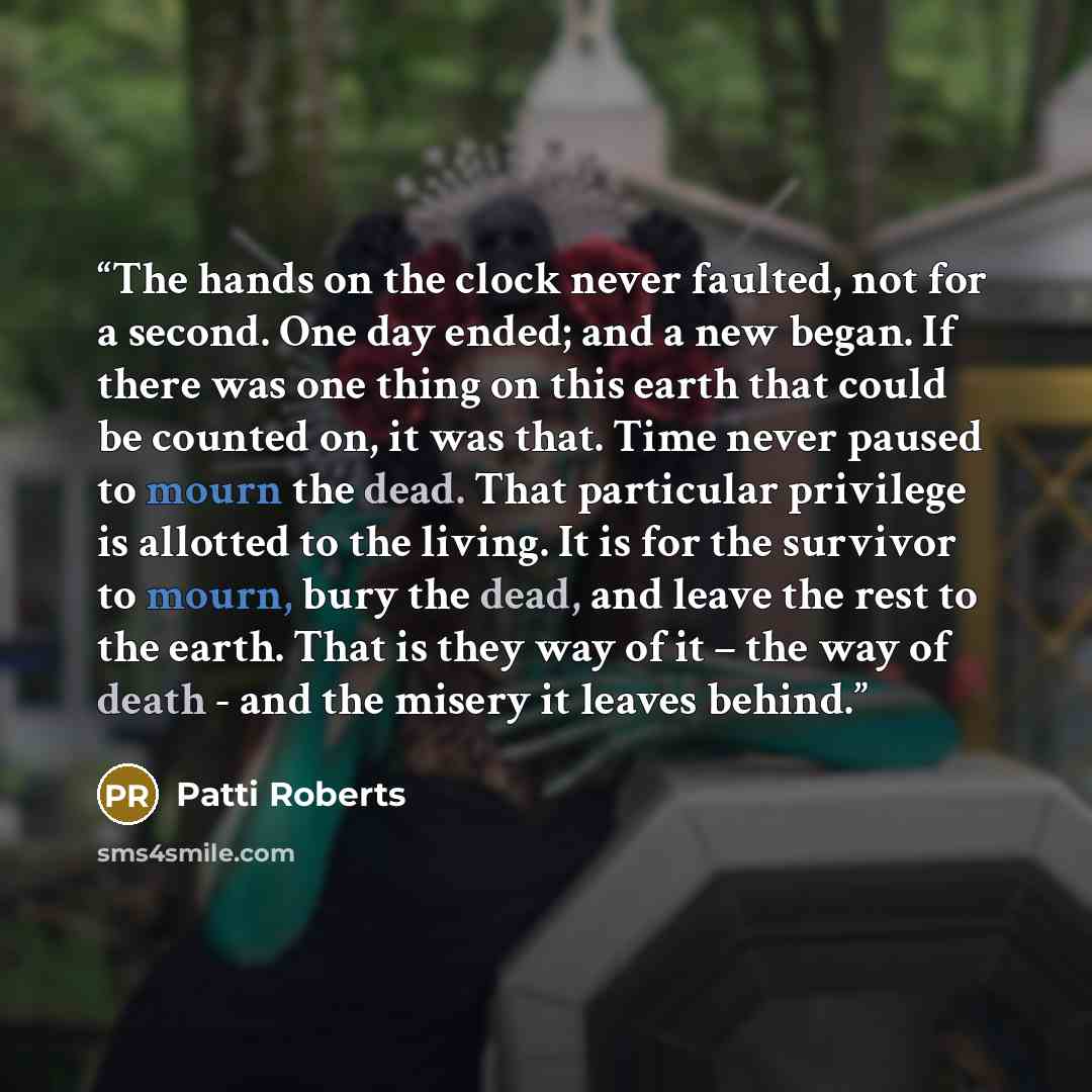 “The hands on the clock never faulted, not for a second. One day ended; and a new began. If there was one thing on this earth that could be counted on, it was that. Time never paused to mourn the dead. That particular privilege is allotted to the living. It is for the survivor to mourn, bury the…” quote by Patti Roberts