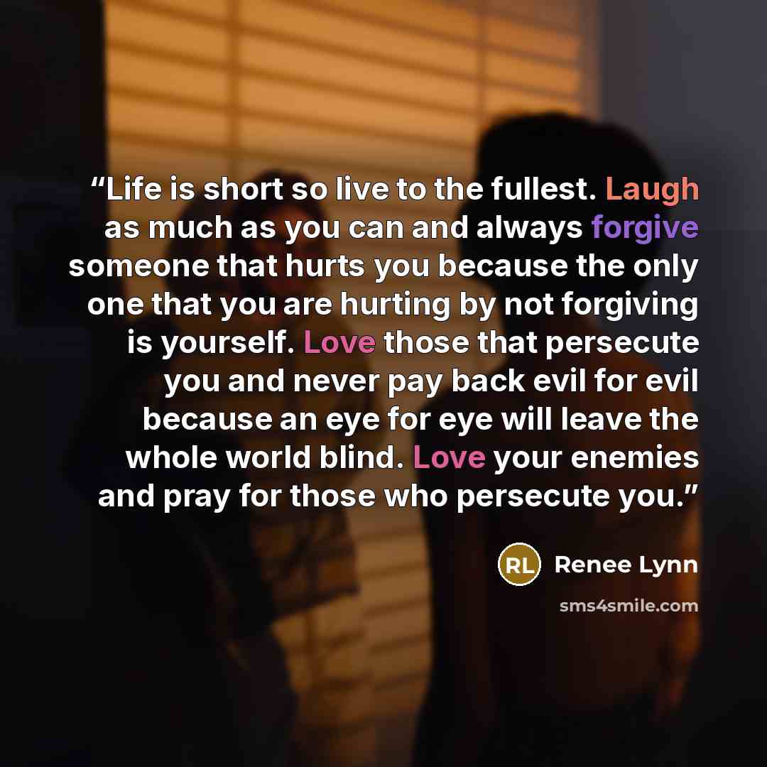 “Life is short so live to the fullest. Laugh as much as you can and always forgive someone that hurts you because the only one that you are hurting by not forgiving is yourself. Love those that persecute you and never pay back evil for evil because an eye for eye will leave the whole world blind…” quote by Renee Lynn