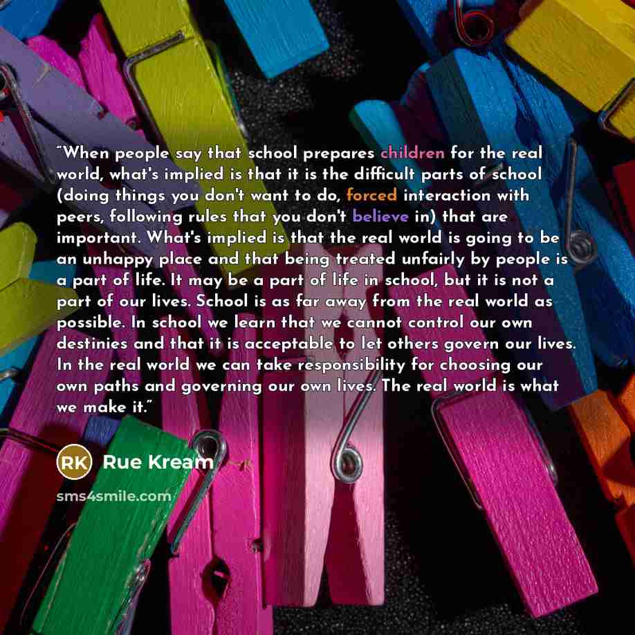 “When people say that school prepares children for the real world, what's implied is that it is the difficult parts of school (doing things you don't want to do, forced interaction with peers, following rules that you don't believe in) that are important. What's implied is that the real world is…” quote by Rue Kream