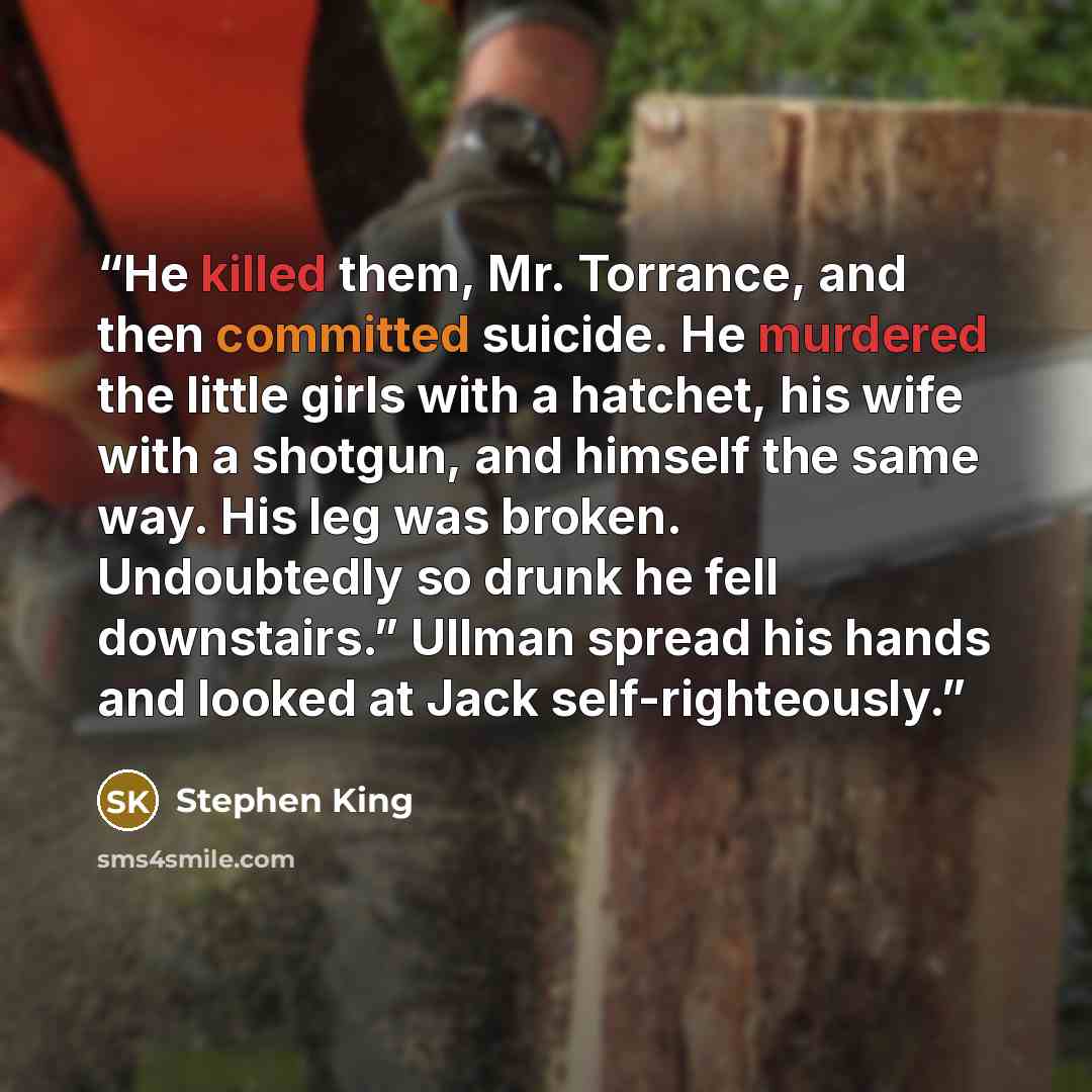 “He killed them, Mr. Torrance, and then committed suicide. He murdered the little girls with a hatchet, his wife with a shotgun, and himself the same way. His leg was broken. Undoubtedly so drunk he fell downstairs.” Ullman spread his hands and looked at Jack self-righteously.” quote by Stephen King