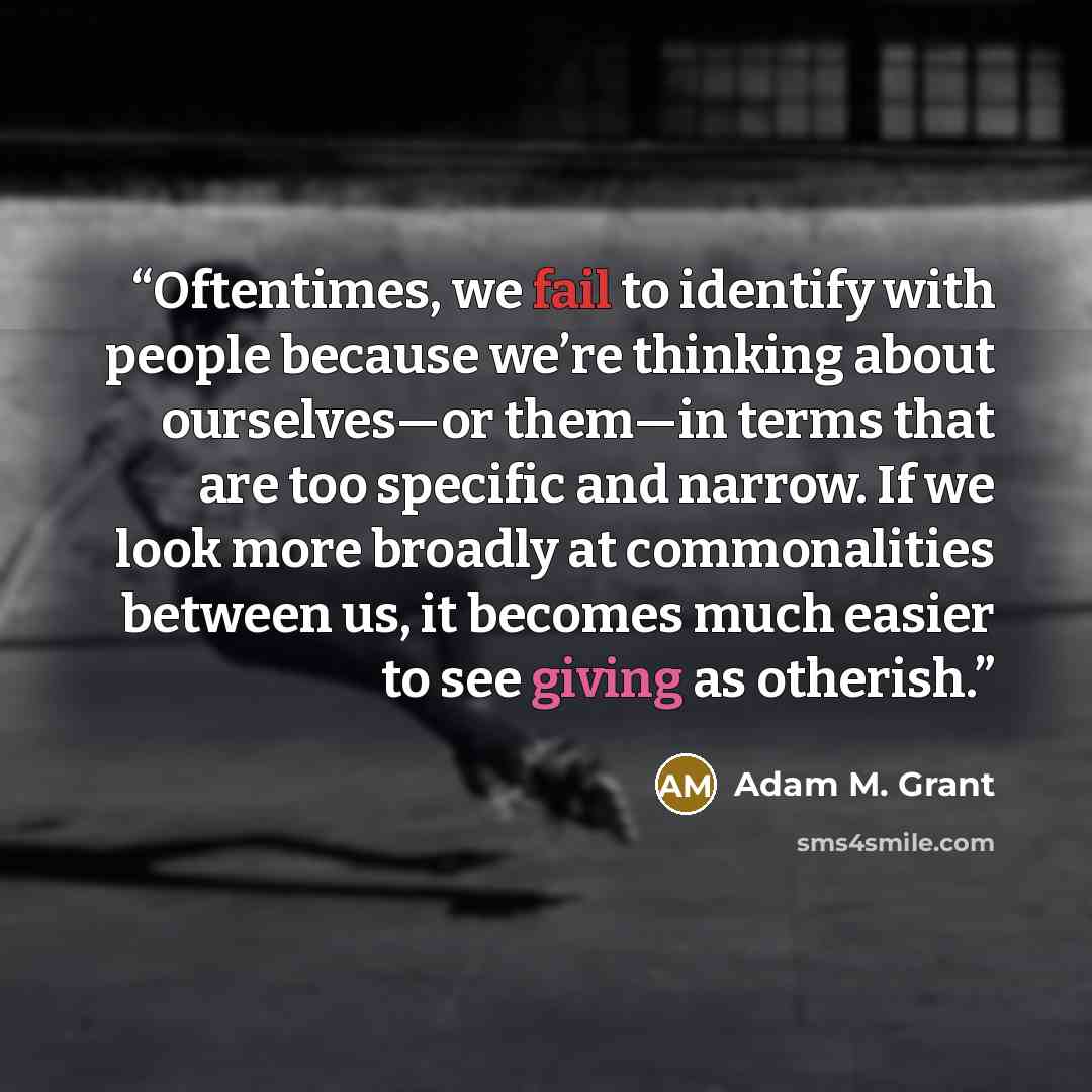 “Oftentimes, we fail to identify with people because we’re thinking about ourselves—or them—in terms that are too specific and narrow. If we look more broadly at commonalities between us, it becomes much easier to see giving as otherish.” quote by Adam M. Grant