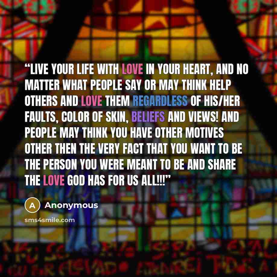 “Live your life with love in your heart, and no matter what people say or may think help others and love them regardless of his/her faults, color of skin, beliefs and views! And people may think you have other motives other then the very fact that you want to be the person you were meant to be and…” quote by Anonymous
