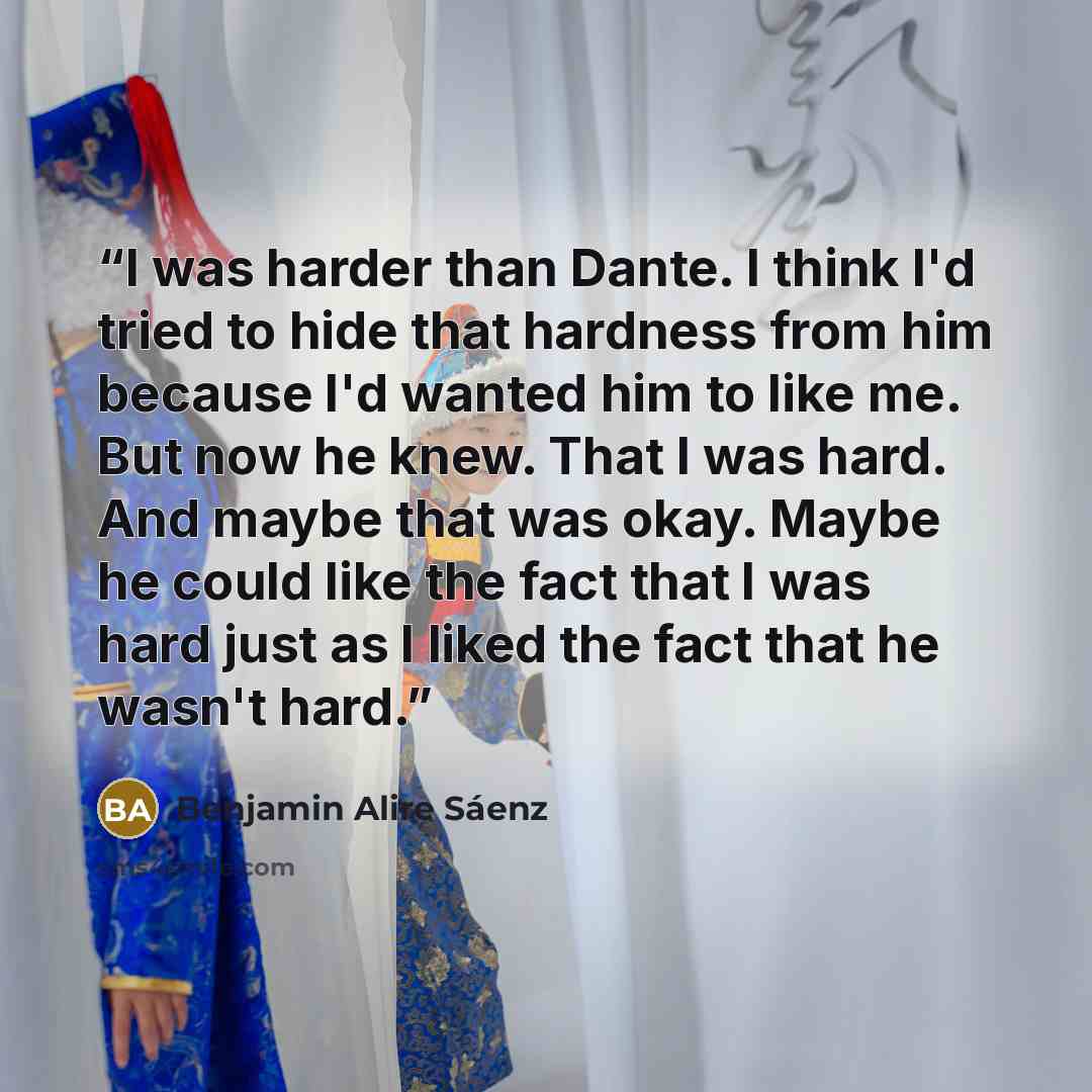 “I was harder than Dante. I think I'd tried to hide that hardness from him because I'd wanted him to like me. But now he knew. That I was hard. And maybe that was okay. Maybe he could like the fact that I was hard just as I liked the fact that he wasn't hard.” quote by Benjamin Alire Sáenz