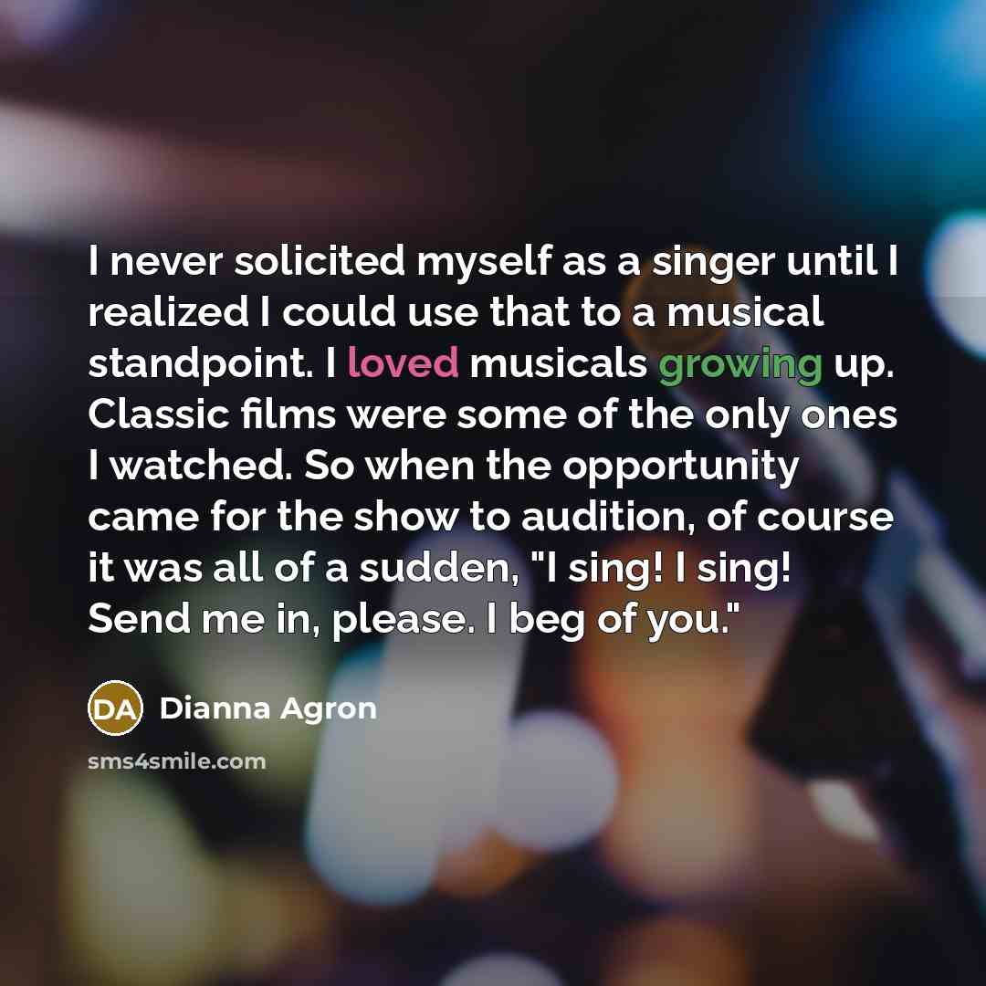 “I never solicited myself as a singer until I realized I could use that to a musical standpoint. I loved musicals growing up. Classic films were some of the only ones I watched. So when the opportunity came for the show to audition, of course it was all of a sudden, "I sing! I sing! Send me in…” quote by Dianna Agron