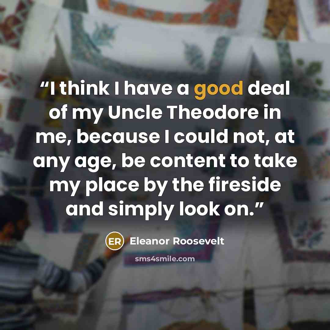 “I think I have a good deal of my Uncle Theodore in me, because I could not, at any age, be content to take my place by the fireside and simply look on.” quote by Eleanor Roosevelt