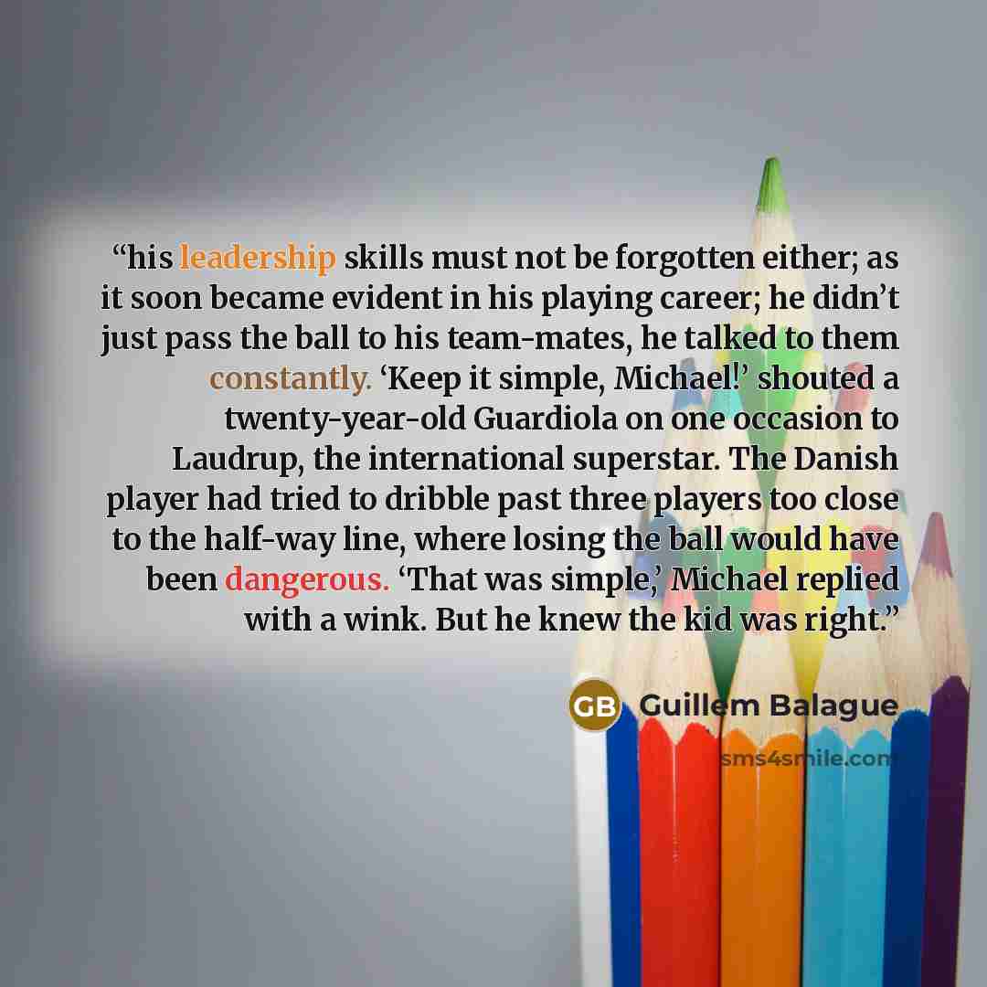 “his leadership skills must not be forgotten either; as it soon became evident in his playing career; he didn’t just pass the ball to his team-mates, he talked to them constantly. ‘Keep it simple, Michael!’ shouted a twenty-year-old Guardiola on one occasion to Laudrup, the international superstar…” quote by Guillem Balague