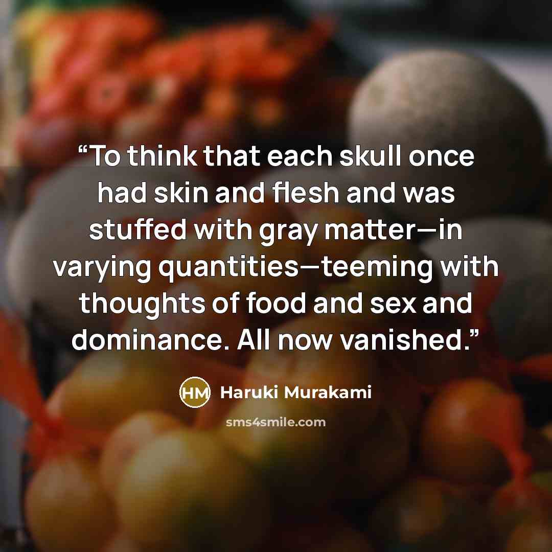 “To think that each skull once had skin and flesh and was stuffed with gray matter—in varying quantities—teeming with thoughts of food and sex and dominance. All now vanished.” quote by Haruki Murakami