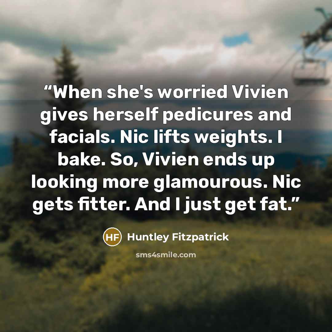 “When she's worried Vivien gives herself pedicures and facials. Nic lifts weights. I bake. So, Vivien ends up looking more glamourous. Nic gets fitter. And I just get fat.” quote by Huntley Fitzpatrick