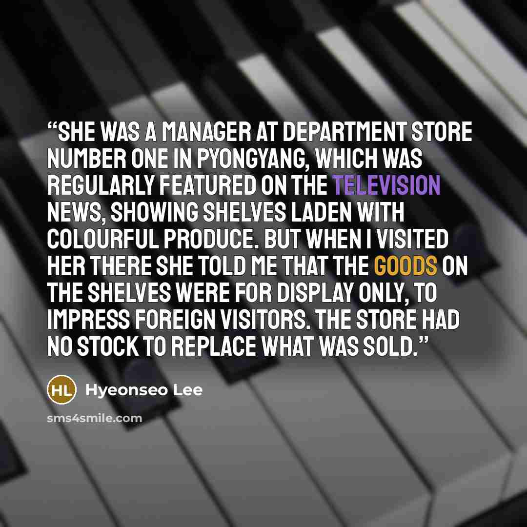 “She was a manager at Department Store Number One in Pyongyang, which was regularly featured on the television news, showing shelves laden with colourful produce. But when I visited her there she told me that the goods on the shelves were for display only, to impress foreign visitors. The store had…” quote by Hyeonseo Lee