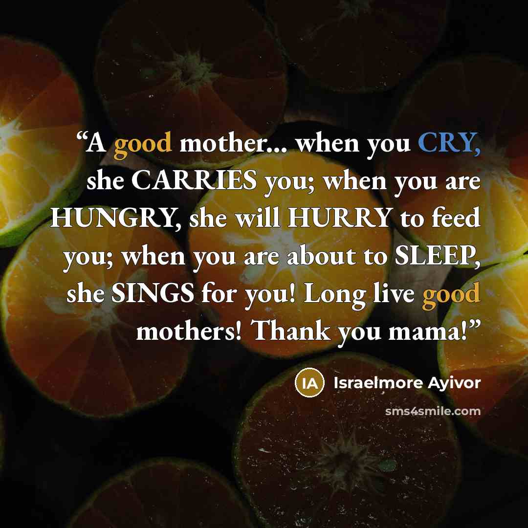 “A good mother... when you CRY, she CARRIES you; when you are HUNGRY, she will HURRY to feed you; when you are about to SLEEP, she SINGS for you! Long live good mothers! Thank you mama!” quote by Israelmore Ayivor