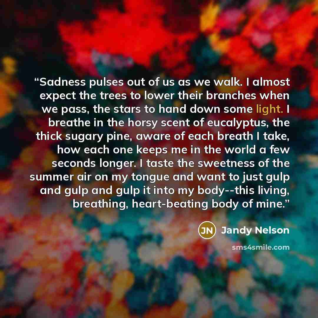 “Sadness pulses out of us as we walk. I almost expect the trees to lower their branches when we pass, the stars to hand down some light. I breathe in the horsy scent of eucalyptus, the thick sugary pine, aware of each breath I take, how each one keeps me in the world a few seconds longer. I taste…” quote by Jandy Nelson