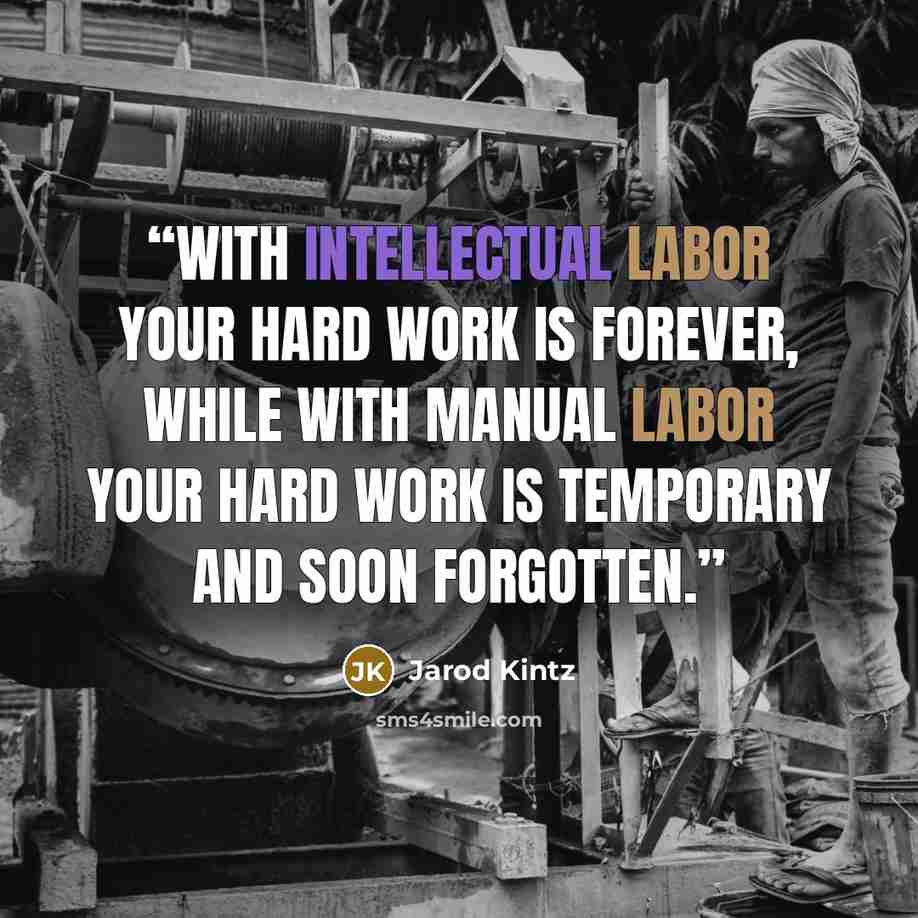 “With intellectual labor your hard work is forever, while with manual labor your hard work is temporary and soon forgotten.” quote by Jarod Kintz
