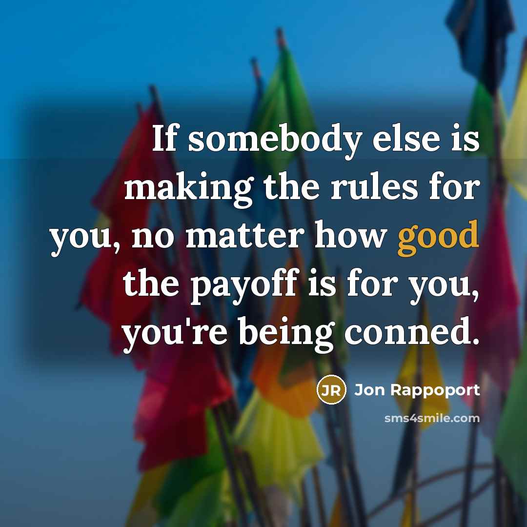 “If somebody else is making the rules for you, no matter how good the payoff is for you, you're being conned.” quote by Jon Rappoport