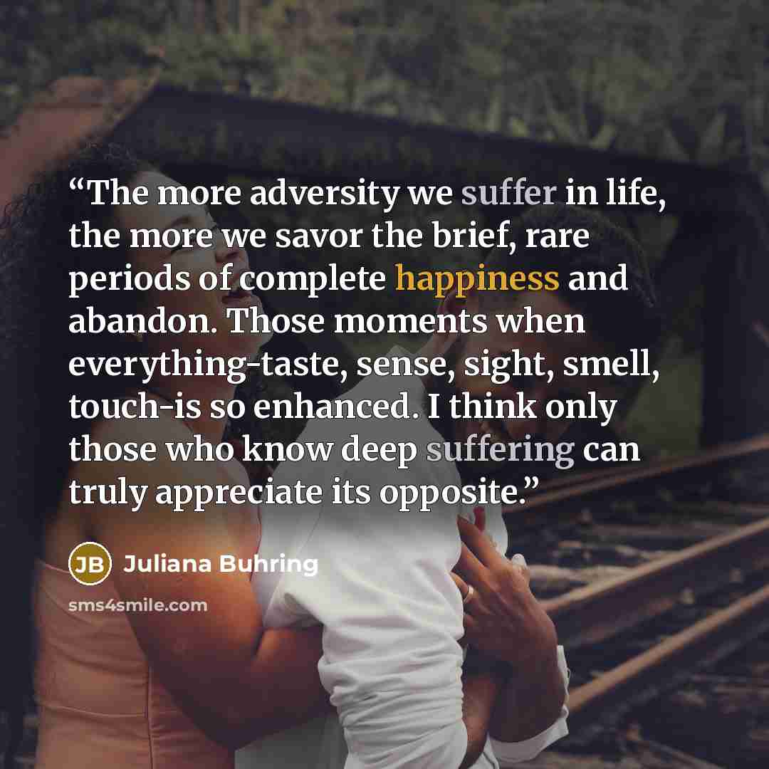 “The more adversity we suffer in life, the more we savor the brief, rare periods of complete happiness and abandon. Those moments when everything-taste, sense, sight, smell, touch-is so enhanced. I think only those who know deep suffering can truly appreciate its opposite.” quote by Juliana Buhring