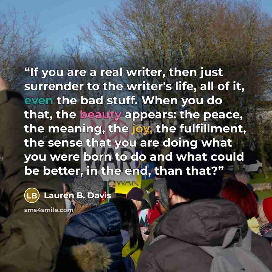 “If you are a real writer, then just surrender to the writer's life, all of it, even the bad stuff. When you do that, the beauty appears: the peace, the meaning, the joy, the fulfillment, the sense that you are doing what you were born to do and what could be better, in the end, than that?” quote by Lauren B. Davis