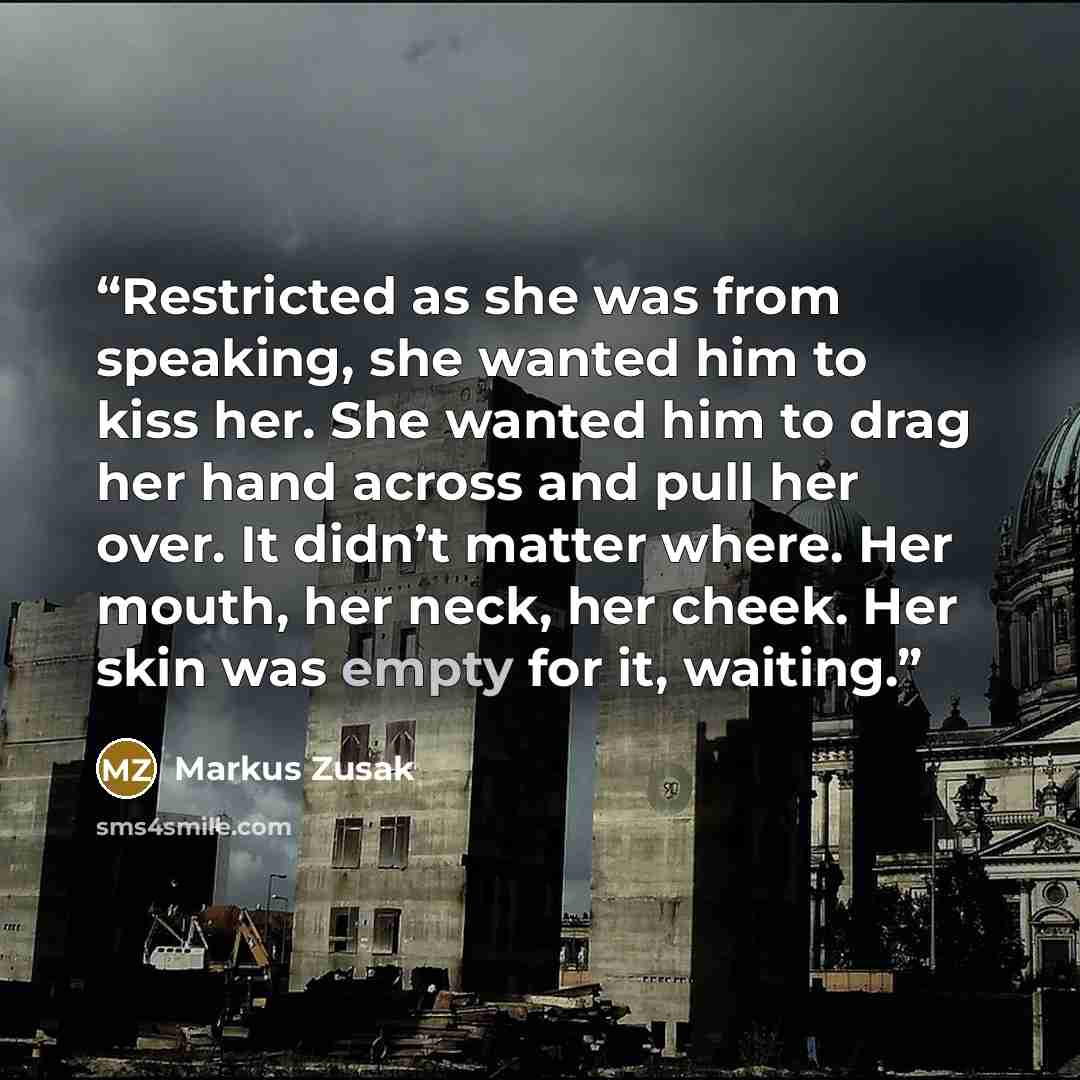 “Restricted as she was from speaking, she wanted him to kiss her. She wanted him to drag her hand across and pull her over. It didn’t matter where. Her mouth, her neck, her cheek. Her skin was empty for it, waiting.” quote by Markus Zusak