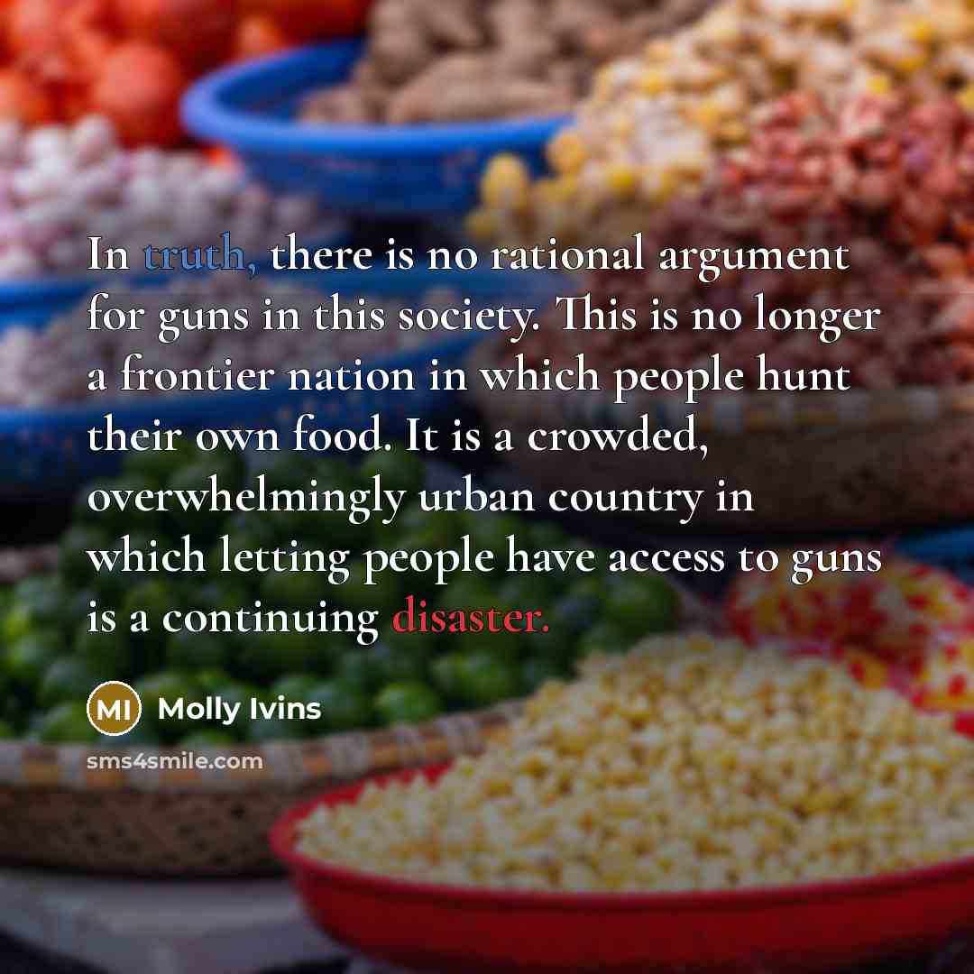 “In truth, there is no rational argument for guns in this society. This is no longer a frontier nation in which people hunt their own food. It is a crowded, overwhelmingly urban country in which letting people have access to guns is a continuing disaster.” quote by Molly Ivins