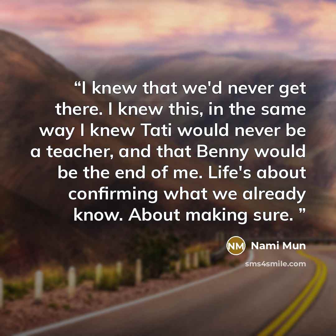 “I knew that we'd never get there. I knew this, in the same way I knew Tati would never be a teacher, and that Benny would be the end of me. Life's about confirming what we already know. About making sure.” quote by Nami Mun