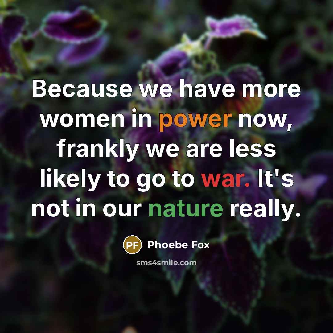 “Because we have more women in power now, frankly we are less likely to go to war. It's not in our nature really.” quote by Phoebe Fox