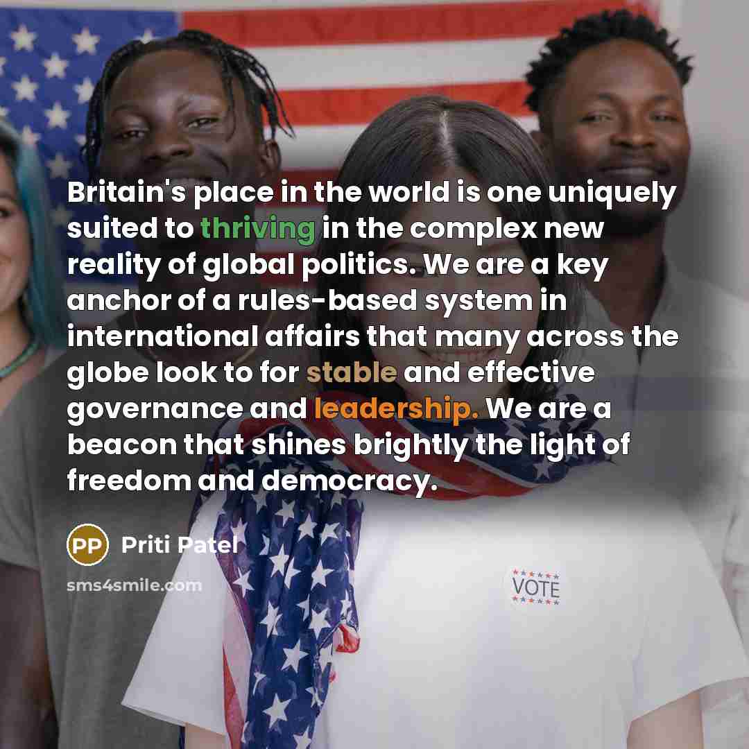 “Britain's place in the world is one uniquely suited to thriving in the complex new reality of global politics. We are a key anchor of a rules-based system in international affairs that many across the globe look to for stable and effective governance and leadership. We are a beacon that shines…” quote by Priti Patel