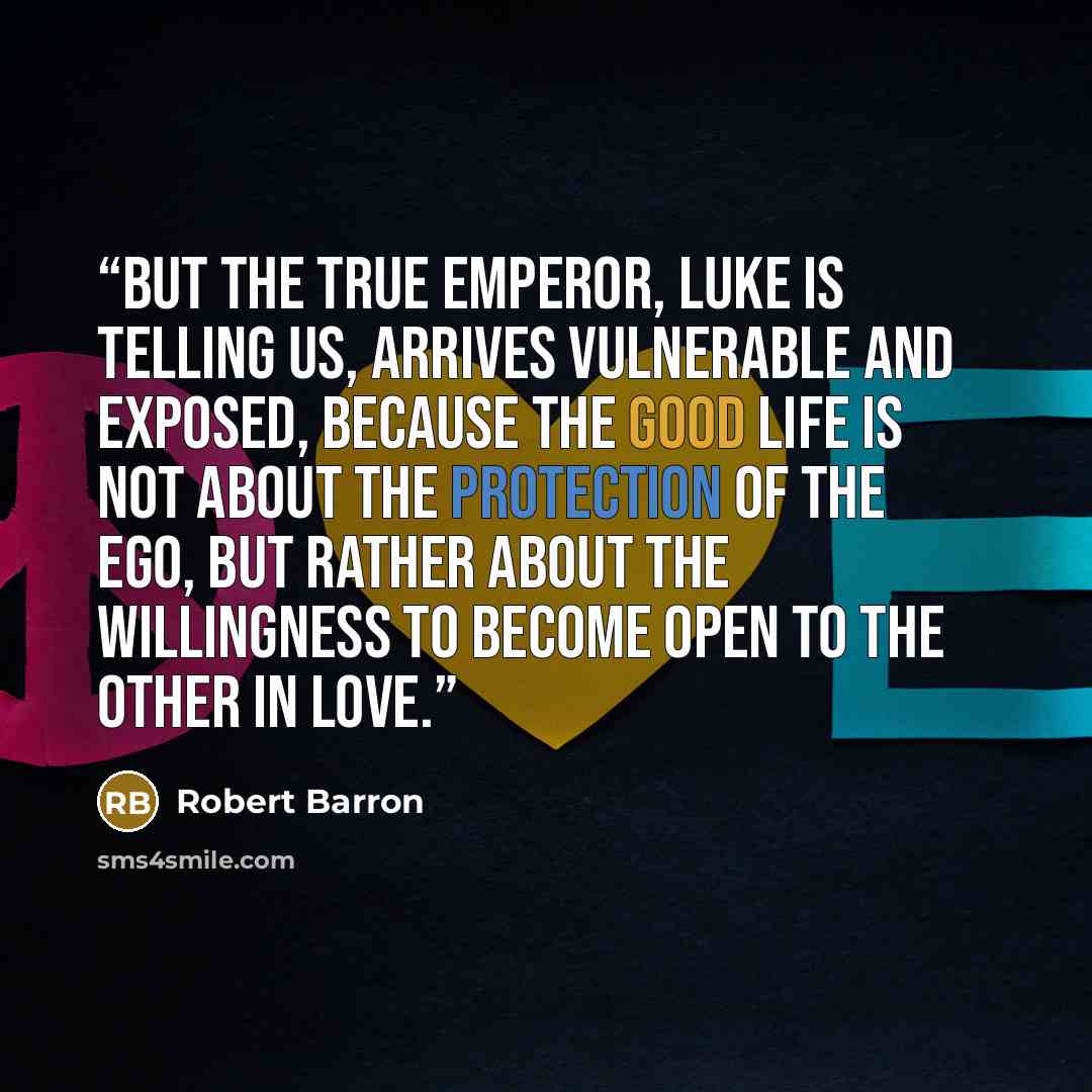“But the true emperor, Luke is telling us, arrives vulnerable and exposed, because the good life is not about the protection of the ego, but rather about the willingness to become open to the other in love.” quote by Robert Barron