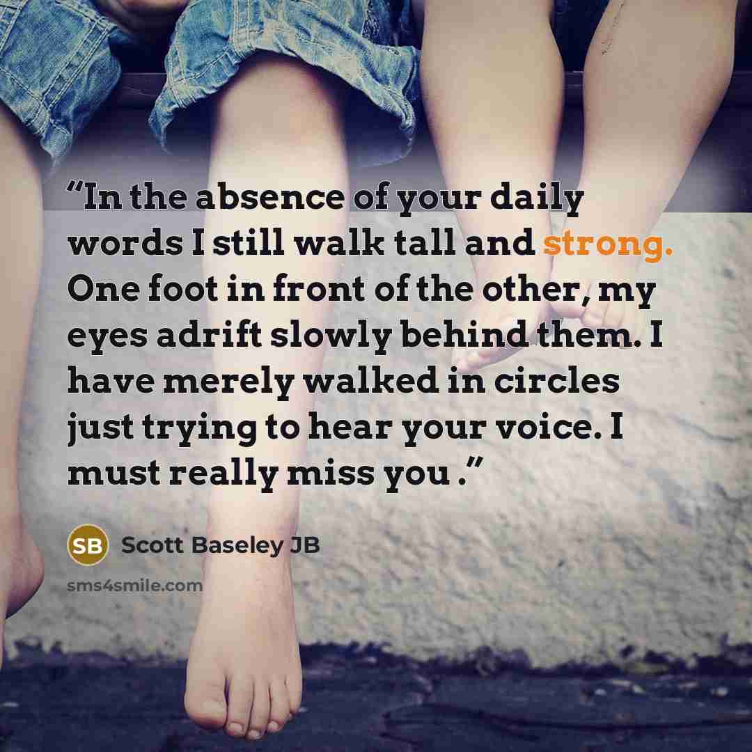 “In the absence of your daily words I still walk tall and strong. One foot in front of the other, my eyes adrift slowly behind them. I have merely walked in circles just trying to hear your voice. I must really miss you .” quote by Scott Baseley JB