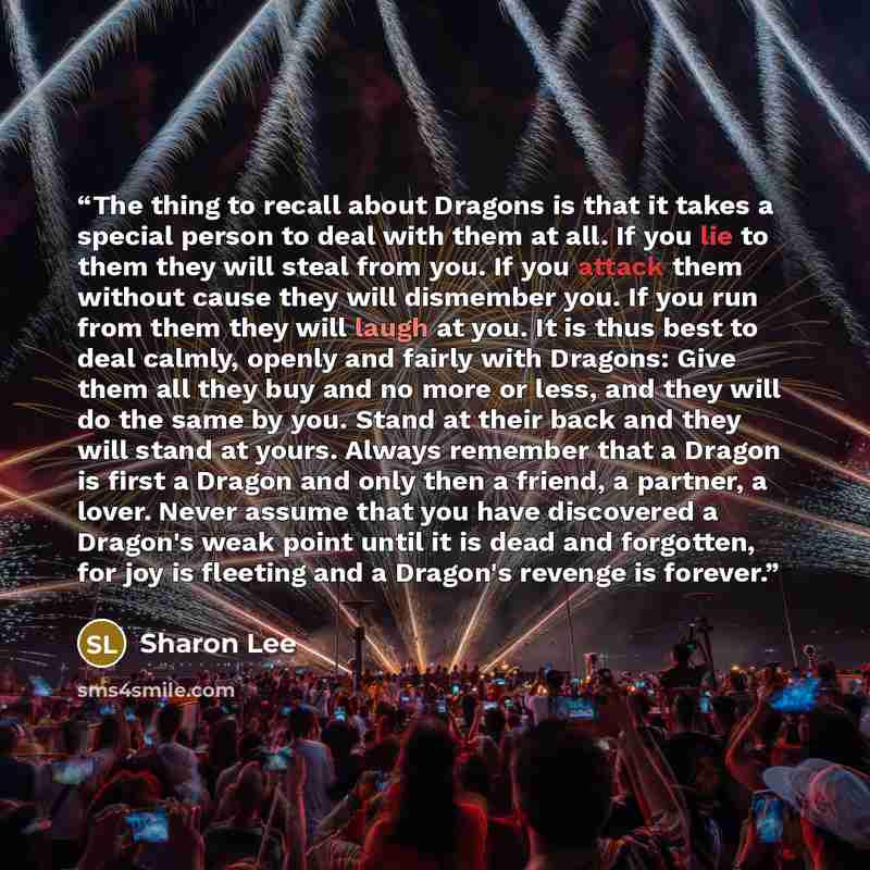 “The thing to recall about Dragons is that it takes a special person to deal with them at all. If you lie to them they will steal from you. If you attack them without cause they will dismember you. If you run from them they will laugh at you. It is thus best to deal calmly, openly and fairly with…” quote by Sharon Lee