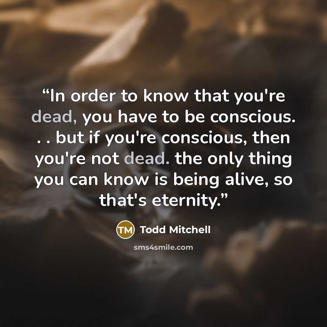 “In order to know that you're dead, you have to be conscious. . . but if you're conscious, then you're not dead. the only thing you can know is being alive, so that's eternity.” quote by Todd Mitchell