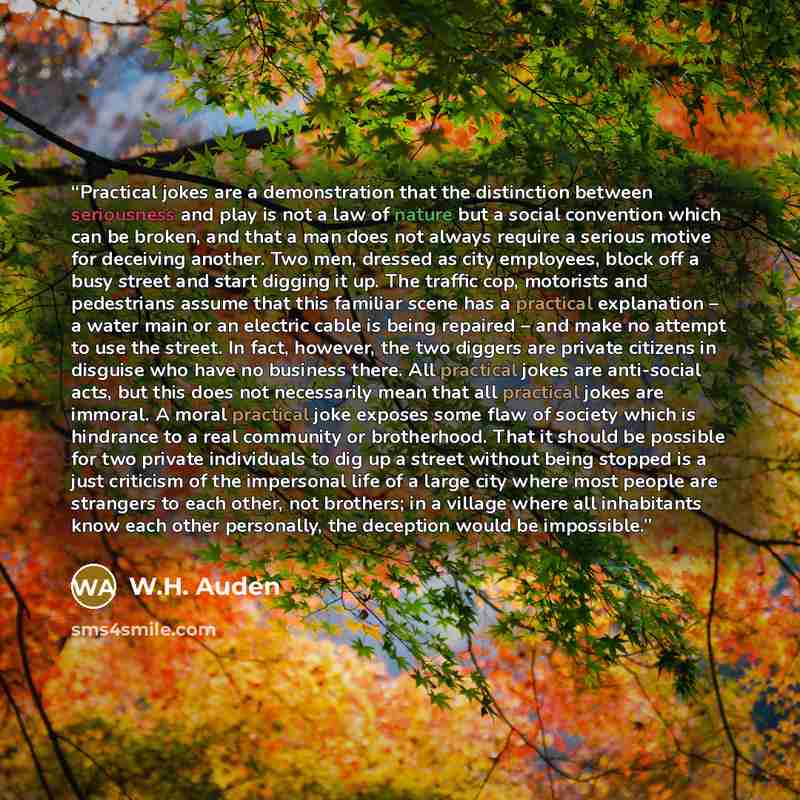 “Practical jokes are a demonstration that the distinction between seriousness and play is not a law of nature but a social convention which can be broken, and that a man does not always require a serious motive for deceiving another. Two men, dressed as city employees, block off a busy street and…” quote by W.H. Auden
