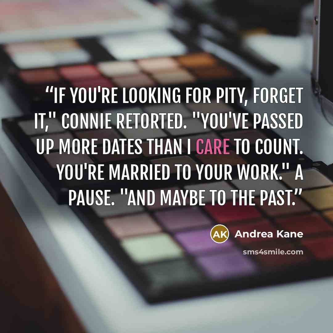 “If you're looking for pity, forget it," Connie retorted. "You've passed up more dates than I care to count. You're married to your work." A pause. "And maybe to the past.” quote by Andrea Kane