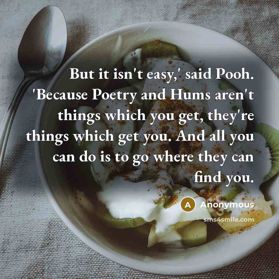 “But it isn't easy,' said Pooh. 'Because Poetry and Hums aren't things which you get, they're things which get you. And all you can do is to go where they can find you.” quote by Anonymous