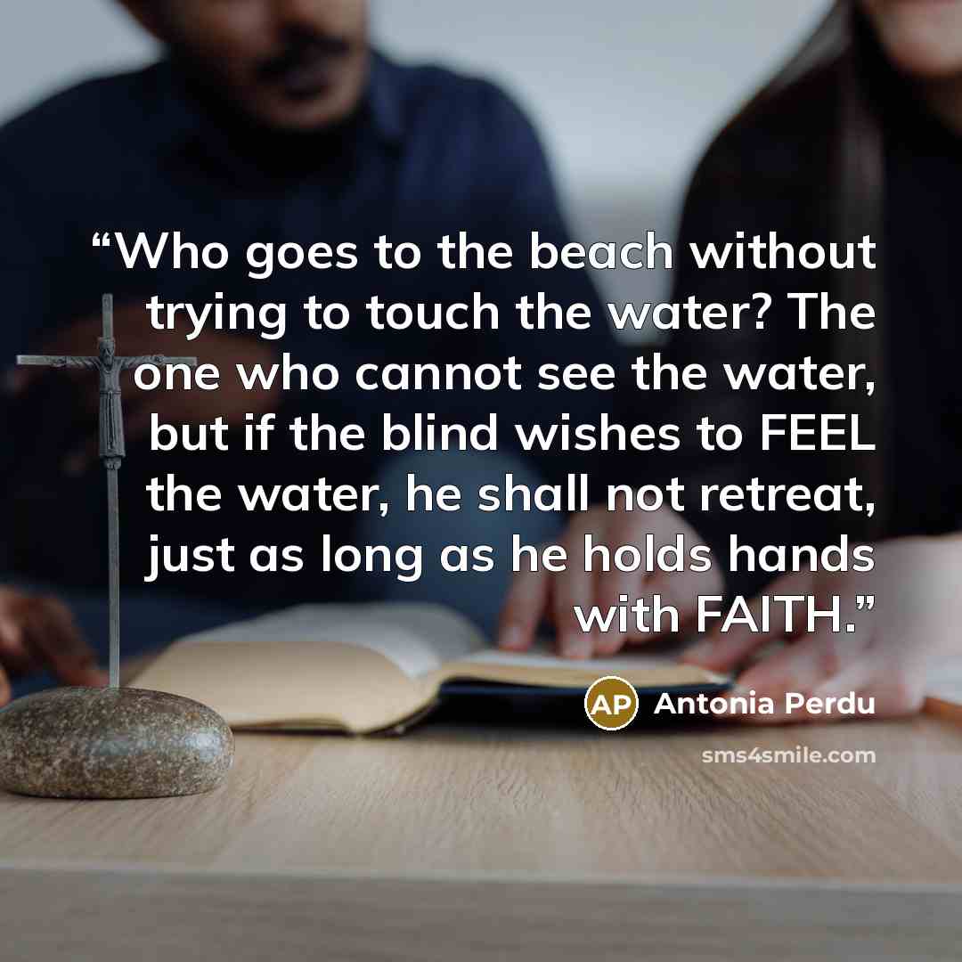 “Who goes to the beach without trying to touch the water? The one who cannot see the water, but if the blind wishes to FEEL the water, he shall not retreat, just as long as he holds hands with FAITH.” quote by Antonia Perdu