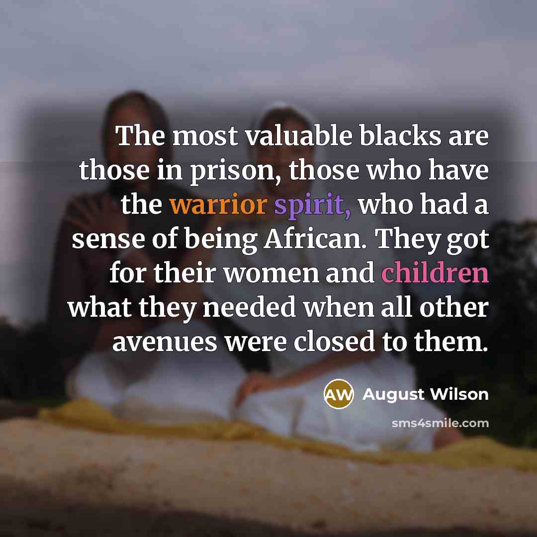 “The most valuable blacks are those in prison, those who have the warrior spirit, who had a sense of being African. They got for their women and children what they needed when all other avenues were closed to them.” quote by August Wilson