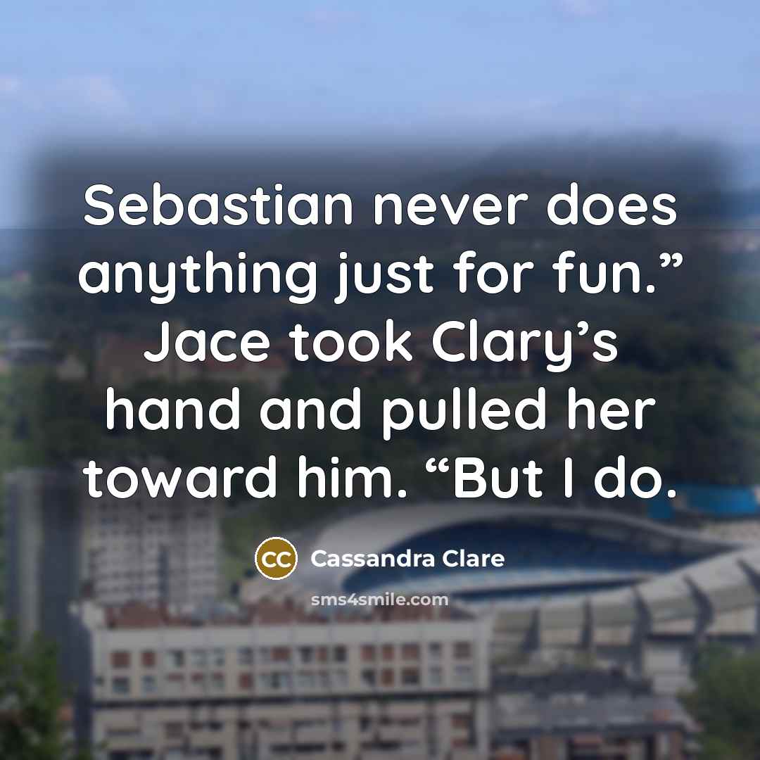 “Sebastian never does anything just for fun.” Jace took Clary’s hand and pulled her toward him. “But I do.” quote by Cassandra Clare