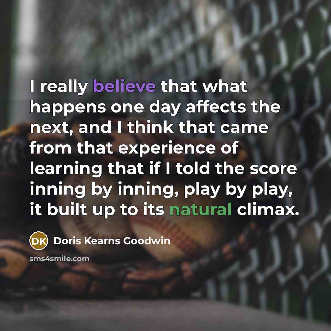 “I really believe that what happens one day affects the next, and I think that came from that experience of learning that if I told the score inning by inning, play by play, it built up to its natural climax.” quote by Doris Kearns Goodwin
