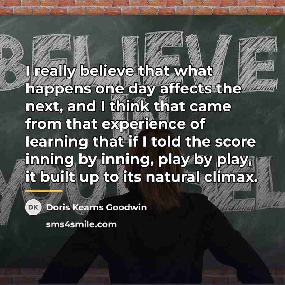 “I really believe that what happens one day affects the…” quote by Doris Kearns Goodwin