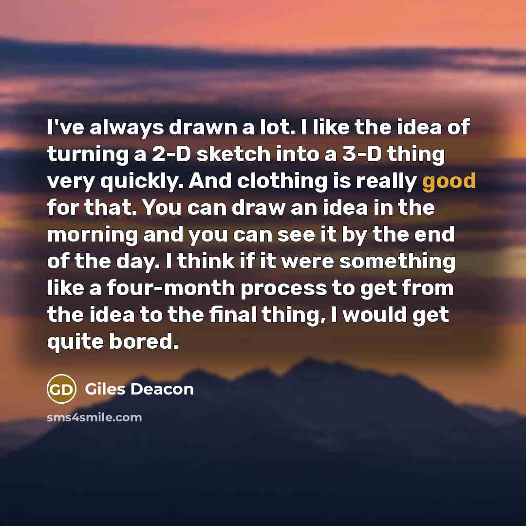 “I've always drawn a lot. I like the idea of turning a 2-D sketch into a 3-D thing very quickly. And clothing is really good for that. You can draw an idea in the morning and you can see it by the end of the day. I think if it were something like a four-month process to get from the idea to the…” quote by Giles Deacon
