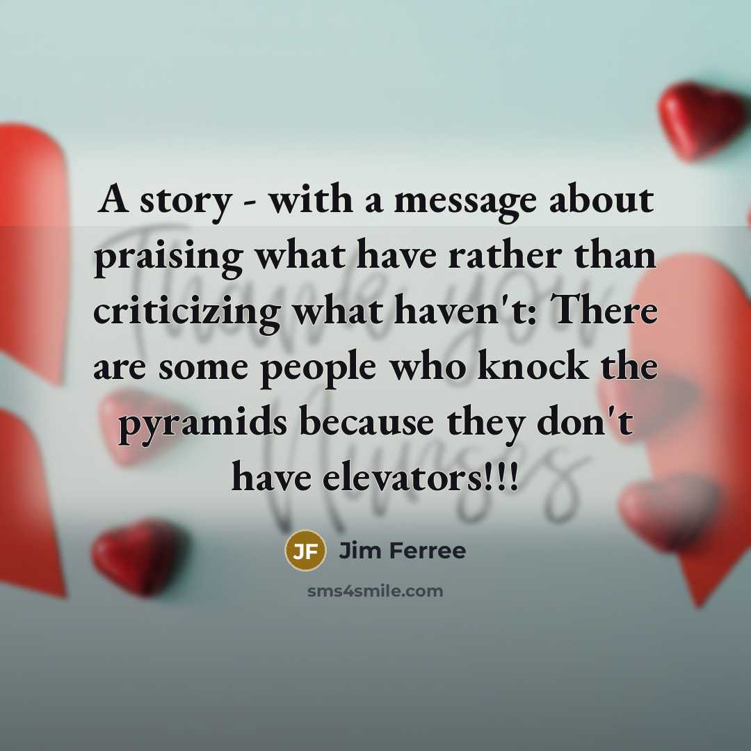 “A story - with a message about praising what have rather than criticizing what haven't: There are some people who knock the pyramids because they don't have elevators!!!” quote by Jim Ferree