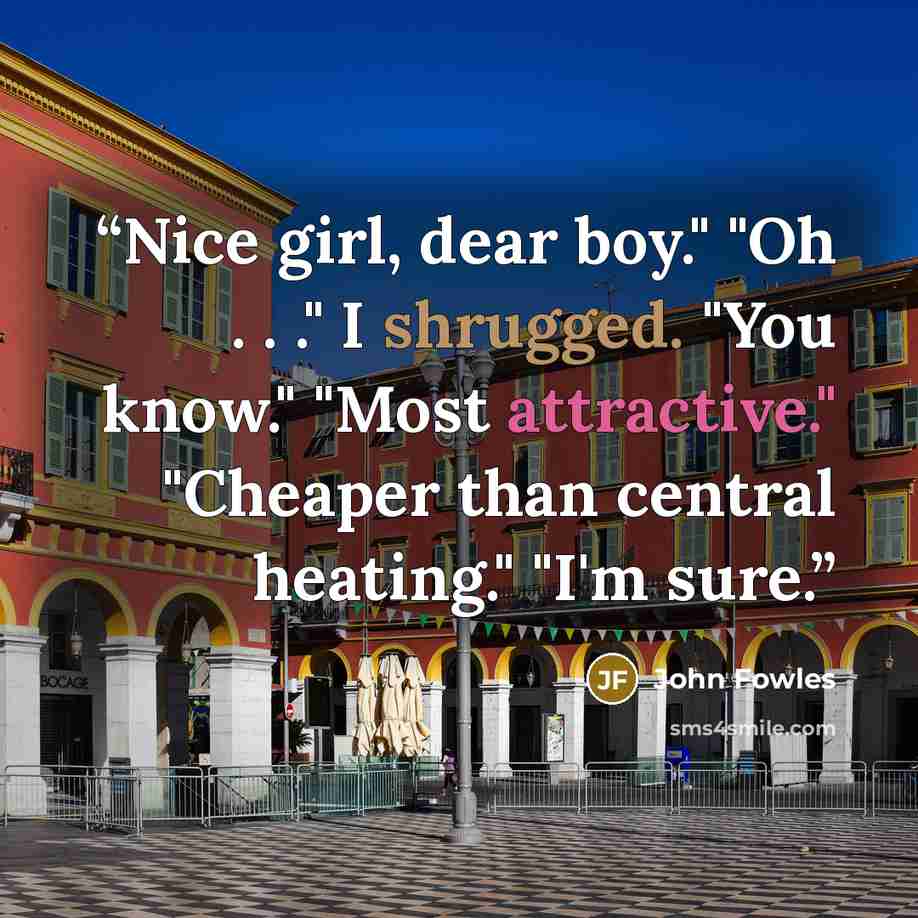 “Nice girl, dear boy." "Oh . . ." I shrugged. "You know." "Most attractive." "Cheaper than central heating." "I'm sure.” quote by John Fowles