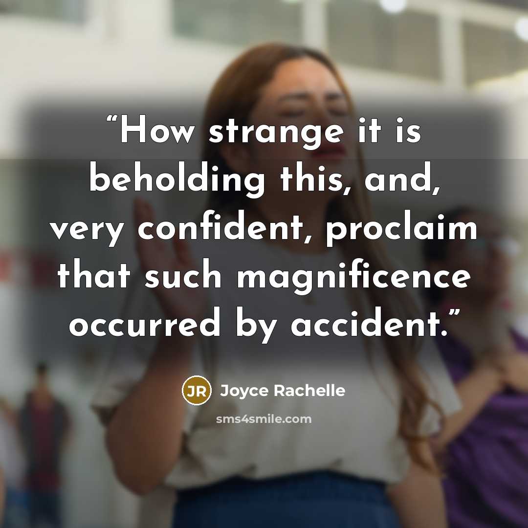 “How strange it is beholding this, and, very confident, proclaim that such magnificence occurred by accident.” quote by Joyce Rachelle