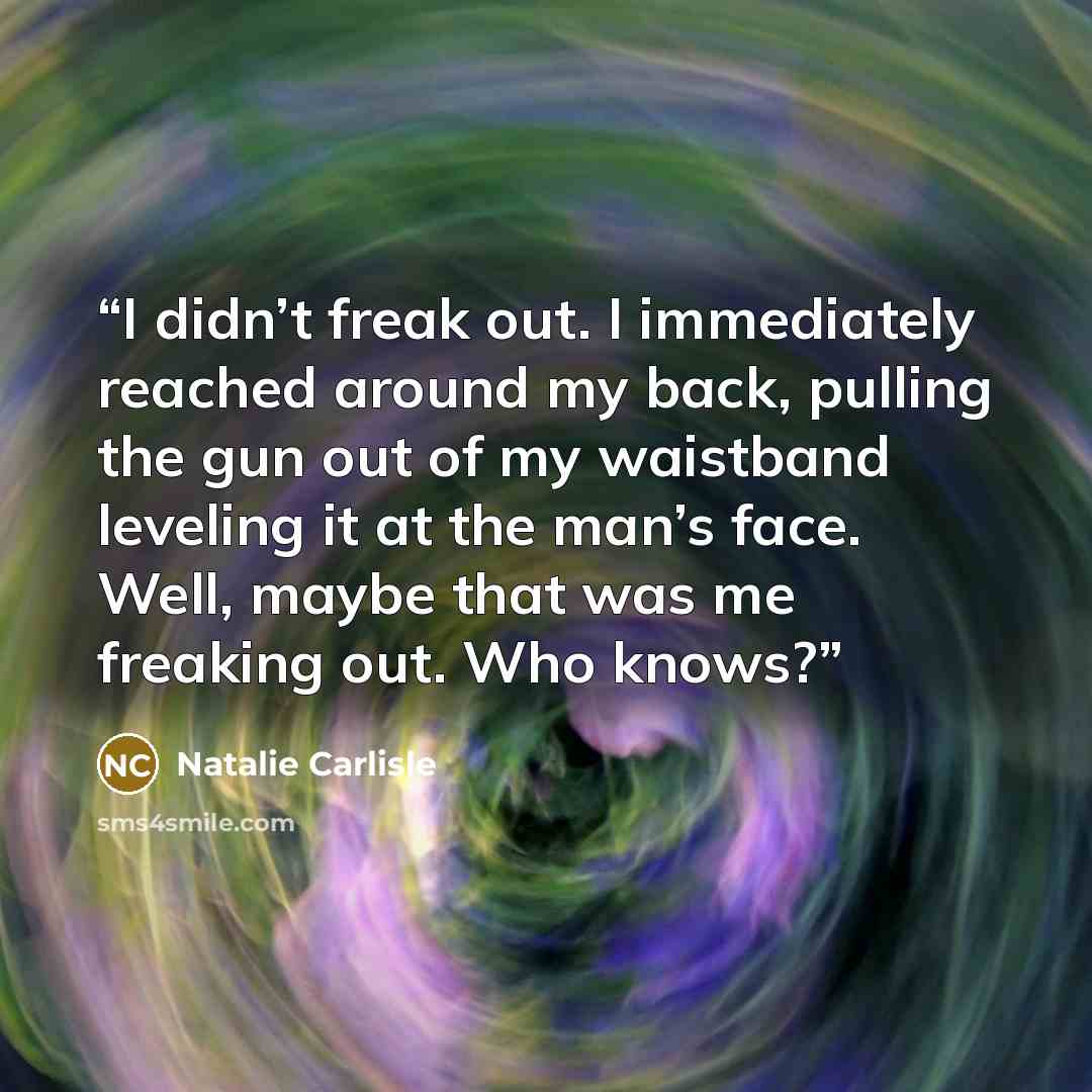 “I didn’t freak out. I immediately reached around my back, pulling the gun out of my waistband leveling it at the man’s face. Well, maybe that was me freaking out. Who knows?” quote by Natalie Carlisle
