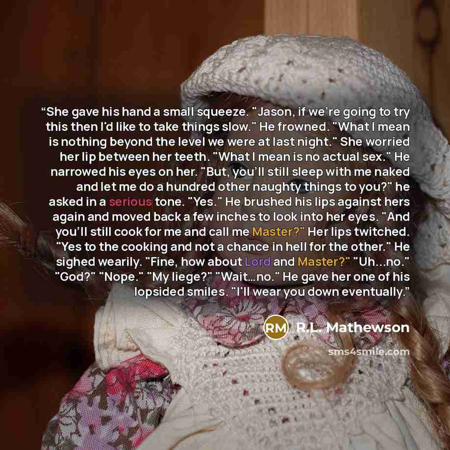 “She gave his hand a small squeeze. "Jason, if we're going to try this then I'd like to take things slow." He frowned. "What I mean is nothing beyond the level we were at last night." She worried her lip between her teeth. "What I mean is no actual sex." He narrowed his eyes on her. "But, you'll…” quote by R.L. Mathewson