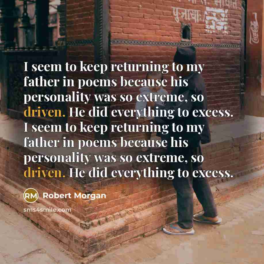 “I seem to keep returning to my father in poems because his personality was so extreme, so driven. He did everything to excess. I seem to keep returning to my father in poems because his personality was so extreme, so driven. He did everything to excess.” quote by Robert Morgan