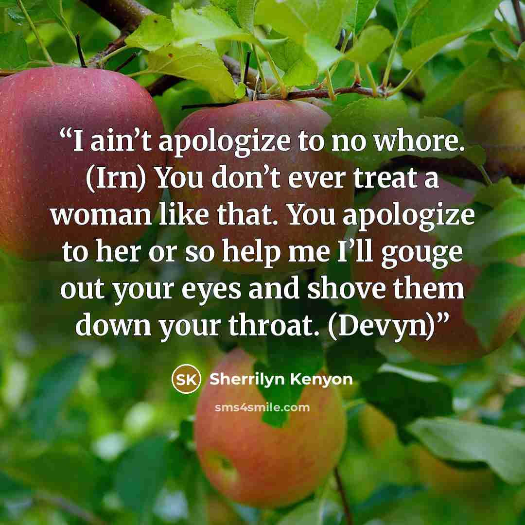 “I ain’t apologize to no whore. (Irn) You don’t ever treat a woman like that. You apologize to her or so help me I’ll gouge out your eyes and shove them down your throat. (Devyn)” quote by Sherrilyn Kenyon