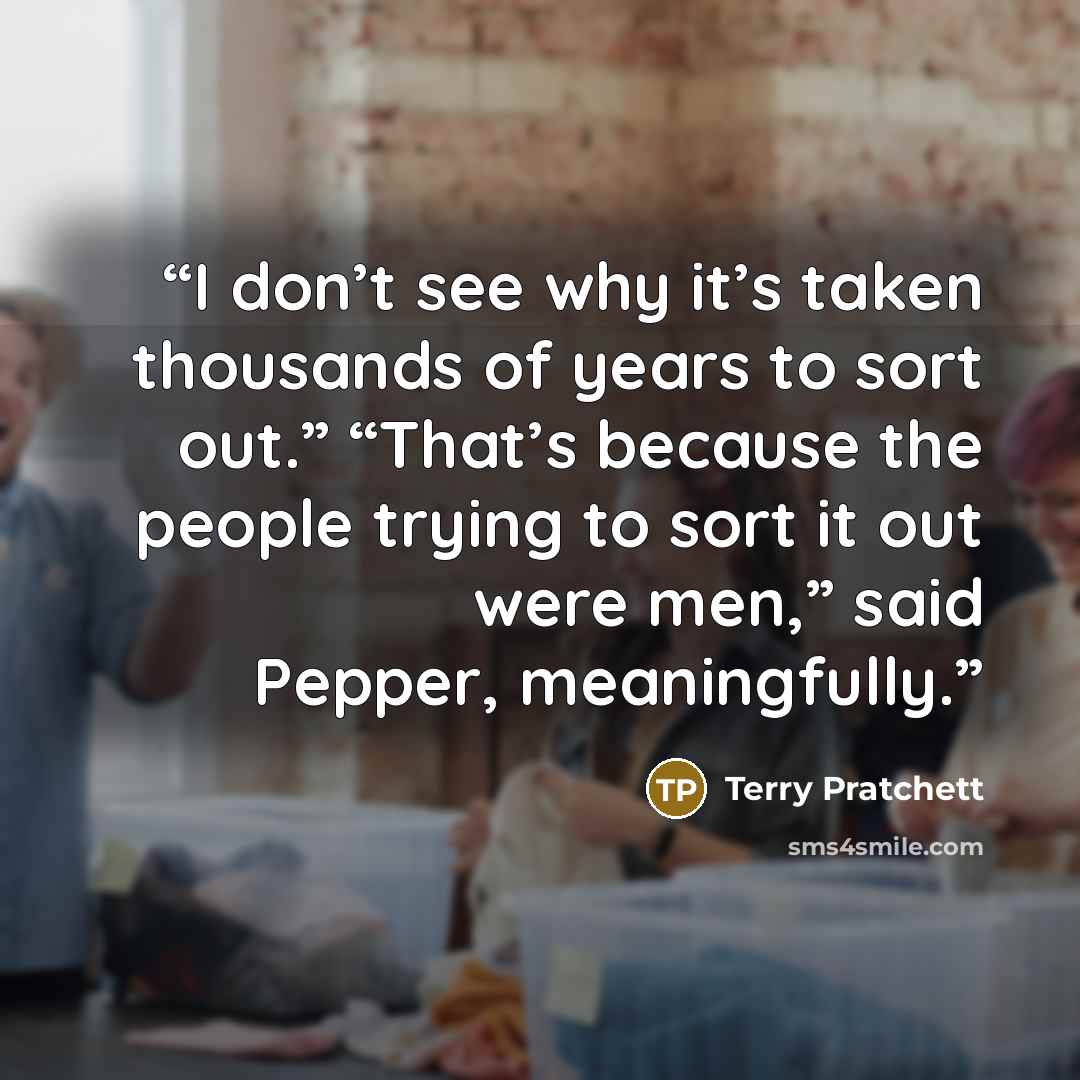 “I don’t see why it’s taken thousands of years to sort out.” “That’s because the people trying to sort it out were men,” said Pepper, meaningfully.” quote by Terry Pratchett